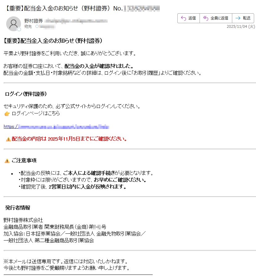 【重要】配当金入金のお知らせ(野村證券)平素より野村證券をご利用いただき、誠にありがとうございます。お客様の証券口座において、配当金の入金が確認されました。配当金の金額・支払日・対象銘柄などの詳細は、ログイン後に「お取引履歴」よりご確認ください。 ログイン(野村證券)セキュリティ保護のため、必ず公式サイトからログインしてください。ログインページはこちら配当金の内容は 2025年11月5日までにご確認ください。ご注意事項•配当金の反映には、ご本人による確認手続きが必要となります。・対象枠には限りがございますので、お早めにご確認ください。・確認完了後、2営業日以内に入金が反映されます。 発行者情報野村證券株式会社金融商品取引業者 関東財務局長(金商)第号加入協会:日本証券業協会/一般社団法人 金融先物取引業協会/一般社団法人 第二種金融商品取引業協会※本メールは送信専用です。返信には対応いたしかねます。今後とも野村證券をご愛顧賜りますようお願い申し上げます。