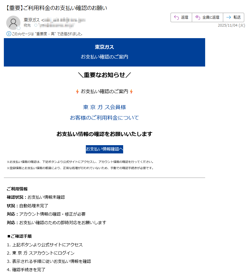 東京ガスお支払い確認のご案内\重要なお知らせ/お支払い確認のご案内東 京 ガ ス会員様お客様のご利用料金についてお支払い情報の確認をお願いいたしますお支払い情報確認へ※お支払い情報の確認は、下記ボタンより公式サイトにアクセスし、アカウント情報の確認を行ってください。※登録情報とお支払い情報の相違により、正常な処理が行われていないため、手動での確認手続きが必要です。ご利用情報確認状況:お支払い情報未確認状況:自動処理未完了対応:アカウント情報の確認・修正が必要対応:お支払い確認のための即時対応をお願いします■ご確認手順1. 上記ボタンより公式サイトにアクセス2. 東 京 ガ スアカウントにログイン3. 表示される手順に従いお支払い情報を確認4. 確認手続きを完了このメールについて配信停止はこちらから行えます。お問い合わせはお問い合わせフォームからご連絡ください。【発行元】東京ガス株式会社 カスタマーサポートセンター