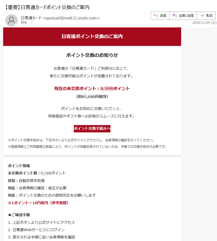 日専連ポイント交換のご案内ポイント交換のお知らせお客様の「日専連カード」ご利用分に応じて、新たに交換可能なポイントが加算されております。現在の未交換ポイント:ポイント(約円相当)ポイントをお早めに交換いただくと、特典商品やギフト券への反映がスムーズに行えます。ポイント交換手続きへ ※ポイント交換手続きは、下記ボタンより公式サイトにアクセスし、会員情報の確認を行ってください。※登録情報とご利用履歴の相違により、ポイントが自動反映されていないため、手動での交換手続きが必要です。 ポイント情報未交換ポイント数:ポイント状況:自動反映未処理対応:会員情報の確認・修正が必要対応:ポイント交換のための即時対応をお願いします※1ポイント=10円相当(参考換算) ■ご確認手順1. 上記ボタンより公式サイトにアクセス2. 日専連Webサービスにログイン3. 表示される手順に従い会員情報を確認4. ポイント交換手続きを完了 このメールは、日専連カード会員様に自動配信されています。配信停止はこちらからお手続きください。お問い合わせはお問い合わせフォームよりお願いいたします。【発行元】日専連カード株式会社