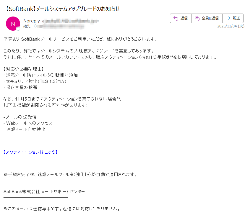 平素より SoftBank メールサービスをご利用いただき、誠にありがとうございます。このたび、弊社ではメールシステムの大規模アップグレードを実施しております。それに伴い、**すべてのメールアカウントに対し、順次アクティベーション(有効化)手続き**をお願いしております。【対応が必要な理由】・迷惑メール防止フィルタの新機能追加・セキュリティ強化(TLS 1.3対応)・保存容量の拡張なお、11月5日までにアクティベーションを完了されない場合**、以下の機能が制限される可能性があります:- メールの送受信- Webメールへのアクセス- 迷惑メール自動検出 【アクティベーションはこちら】 ※手続き完了後、迷惑メールフィルタ(強化版)が自動で適用されます。SoftBank株式会社 メールサポートセンター※このメールは送信専用です。返信には対応しておりません。