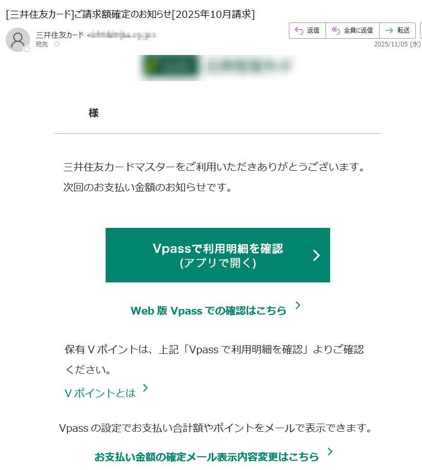 様 三井住友カードマスターをご利用いただきありがとうございます。次回のお支払い金額のお知らせです。Web版 Vpassでの確認はこちら 保有Vポイントは、上記「Vpassで利用明細を確認」よりご確認ください。 Vポイントとは Vpassの設定でお支払い合計額やポイントをメールで表示できます。 お支払い金額の確定メール表示内容変更はこちらアプリ・LINEでもお支払い金額を確認できます アプリを開くだけ!金額確定通知の機能も!Vpassアプリ iPhone Android™ いつものLINEで簡単アクセス Vpass LINEミニアプリ ※Apple、Appleのロゴ、App Store、iPhoneは、Apple Inc.の商標です。※iPhoneの商標は、アイホン株式会社のライセンスにもとづき使用されています。※ Android 、 Google Play および Google Play のロゴは Google LLC の商標です。 ハンドルネームの設定はこちら > メール冒頭にハンドルネームが表示されることにより、不審なメールと見分けることができます。 お客さま情報の更新はこちら >より安心してカードをご利用いただくために、定期的なお客さま情報(外国籍のお客さまは在留期間などの情報を含む)の更新をお願いいたします。住所変更がある際は弊社からのご案内が届かない場合もありますので、お早めにお手続きをお願いいたします。 お問い合わせ先(お客さまサポート)はこちら > ※ 送信元「」は送信専用です。 ※ 本メールは重要なお知らせのため、メール配信を「受け取らない」に設定されている方にも送信しております。発行者 三井住友カード株式会社 大阪市登録番号 近畿財務局長第号 本メールに関する一切の記事の無断転載および再配布を禁じます。Copyright (C) Sumitomo Mitsui Card Co., Ltd.