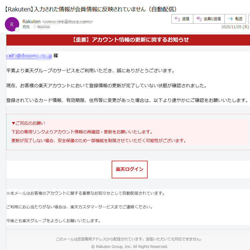 【重要】アカウント情報の更新に関するお知らせ様平素より楽天グループのサービスをご利用いただき、誠にありがとうございます。現在、お客様の楽天アカウントにおいて登録情報の更新が完了していない状態が確認されました。登録されているカード情報、有効期限、住所等に変更があった場合は、以下より速やかにご確認をお願いいたします。▼ご対応のお願い下記の専用リンクよりアカウント情報の再確認・更新をお願いいたします。更新が完了しない場合、安全保護のため一部機能を制限させていただく可能性がございます。 楽天ログイン ※本メールはお客様のアカウントに関する重要なお知らせとして自動配信されています。ご利用にお心当たりがない場合は、楽天カスタマーサービスまでご連絡ください。今後とも楽天グループをよろしくお願いいたします。このメールは送信専用アドレスから配信されています。返信いただいても対応できません。© Rakuten Group, Inc. All Rights Reserved.