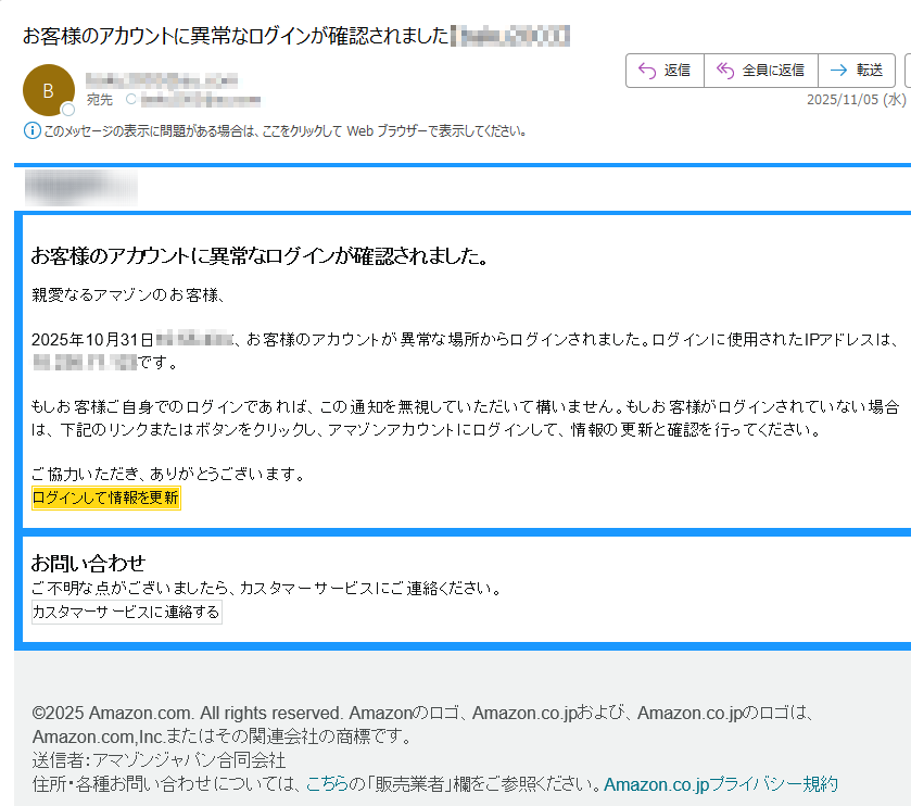 お客様のアカウントに異常なログインが確認されました。親愛なるアマゾンのお客様、2025年10月31日に、お客様のアカウントが異常な場所からログインされました。ログインに使用されたIPアドレスはです。もしお客様ご自身でのログインであれば、この通知を無視していただいて構いません。もしお客様がログインされていない場合は、下記のリンクまたはボタンをクリックし、アマゾンアカウントにログインして、情報の更新と確認を行ってください。ご協力いただき、ありがとうございます。ログインして情報を更新お問い合わせご不明な点がございましたら、カスタマーサービスにご連絡ください。カスタマーサービスに連絡する©2025 Amazon.com. All rights reserved. Amazonのロゴ、Amazon.co.jpおよび、Amazon.co.jpのロゴは、Amazon.com,Inc.またはその関連会社の商標です。 送信者:アマゾンジャパン合同会社住所・各種お問い合わせについては、こちらの「販売業者」欄をご参照ください。Amazon.co.jpプライバシー規約