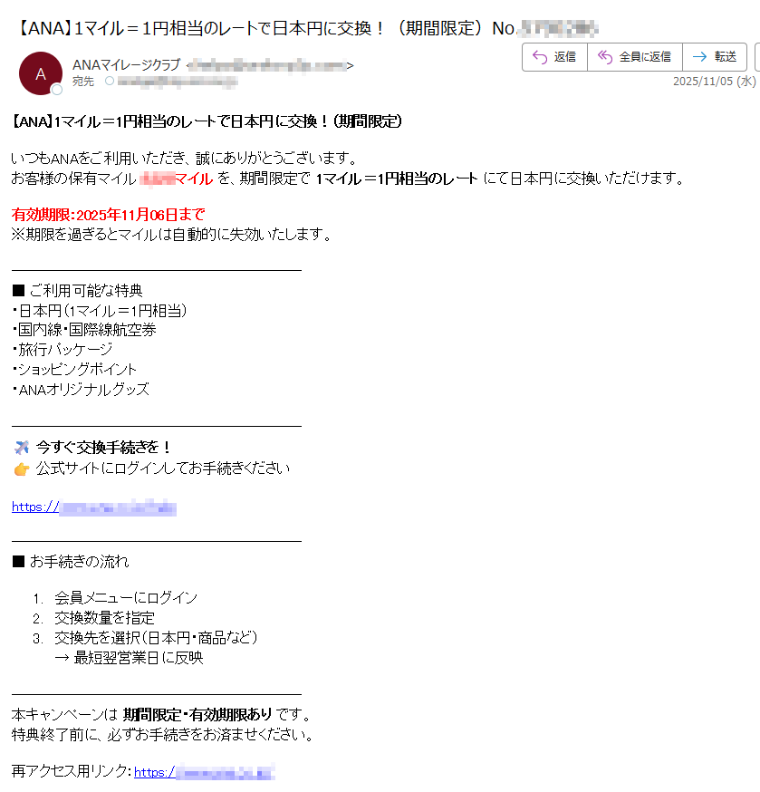 【ANA】1マイル=1円相当のレートで日本円に交換!(期間限定)いつもANAをご利用いただき、誠にありがとうございます。お客様の保有マイルマイル を、期間限定で 1マイル=1円相当のレート にて日本円に交換いただけます。有効期限:2025年11月06日まで※期限を過ぎるとマイルは自動的に失効いたします。■ ご利用可能な特典・日本円(1マイル=1円相当)・国内線・国際線航空券・旅行パッケージ・ショッピングポイント・ANAオリジナルグッズ今すぐ交換手続きを!公式サイトにログインしてお手続きくださいhttps:■ お手続きの流れ1.会員メニューにログイン2.交換数量を指定3.交換先を選択(日本円・商品など)→ 最短翌営業日に反映本キャンペーンは 期間限定・有効期限あり です。特典終了前に、必ずお手続きをお済ませください。再アクセス用リンク:https:// 本メールは送信専用です。お問い合わせ:https:/© 2025 ANA. All rights reserved.