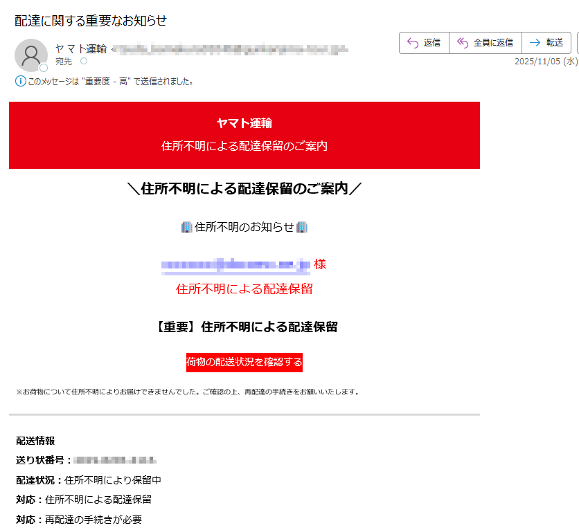 ヤマト運輸住所不明による配達保留のご案内\住所不明による配達保留のご案内/住所不明のお知らせ様住所不明による配達保留【重要】住所不明による配達保留荷物の配送状況を確認する※お荷物について住所不明によりお届けできませんでした。ご確認の上、再配達の手続きをお願いいたします。配送情報送り状番号:配達状況:住所不明により保留中対応:住所不明による配達保留対応:再配達の手続きが必要■ご対応手順1. 下記ボタンより公式サイトにアクセス2. 送り状番号を入力3. 正しい住所をご確認・修正の上、再配達の手続きをお願いいたします4. 荷物の配送状況を確認する今後とも、ヤマト運輸のご愛顧よろしくお願いいたします。※このメールはヤマト運輸のサービスをご利用の方にお送りしています。※本メールにご返信頂いてもお答えできませんのでご了承ください。このメールについて配信停止はこちらから行えます。お問い合わせはお問い合わせフォームからご連絡ください。【発行元】ヤマト運輸株式会社〒 YAMATO TRANSPORT Co., Ltd.Copyright (C)YAMATO TRANSPORT Co., Ltd.