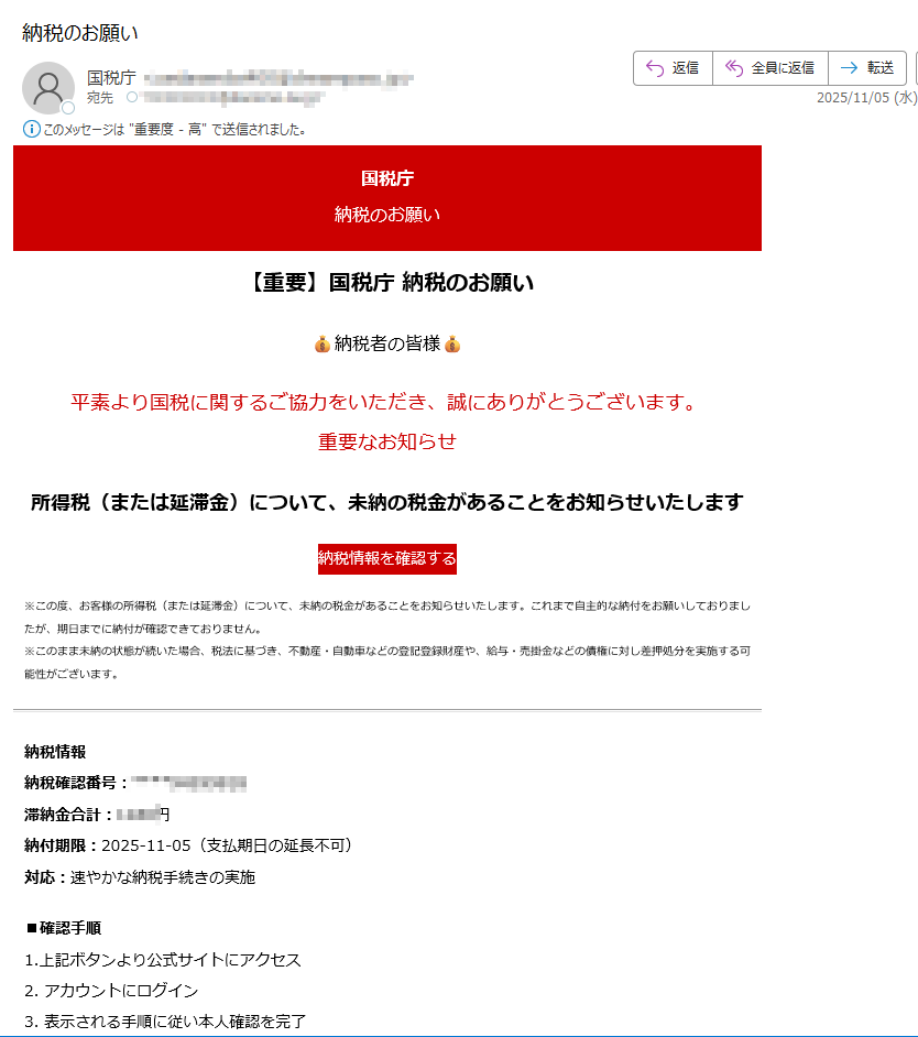 国税庁納税のお願い【重要】国税庁 納税のお願い納税者の皆様平素より国税に関するご協力をいただき、誠にありがとうございます。重要なお知らせ所得税(または延滞金)について、未納の税金があることをお知らせいたします納税情報を確認する※この度、お客様の所得税(または延滞金)について、未納の税金があることをお知らせいたします。これまで自主的な納付をお願いしておりましたが、期日までに納付が確認できておりません。※このまま未納の状態が続いた場合、税法に基づき、不動産・自動車などの登記登録財産や、給与・売掛金などの債権に対し差押処分を実施する可能性がございます。納税情報納稅確認番号:滞納金合計:円納付期限:2025-11-05(支払期日の延長不可)対応:速やかな納税手続きの実施■確認手順1.上記ボタンより公式サイトにアクセス2. アカウントにログイン3. 表示される手順に従い本人確認を完了4. 納税情報を確認するこのメールについて配信停止はこちらから行えます。お問い合わせはお問い合わせフォームからご連絡ください。【発行元】国税庁 National Tax Agency Japan