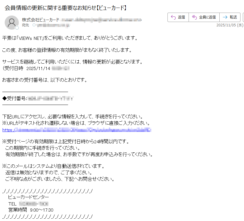 平素は「VIEW's NET」をご利用いただきまして、ありがとうございます。この度、お客様の登録情報の有効期限がまもなく終了いたします。サービスを継続してご利用いただくには、情報の更新が必要となります。(受付日時 2025/11/14)お客さまの受付番号は、以下のとおりです。◆受付番号:下記URLにアクセスし、必要な情報を入力して、手続きを行ってください。※URLがテキスト化され遷移しない場合は、ブラウザに直接ご入力ください。https://※受付ページの有効期限は上記受付日時から24時間以内です。 この期限内に手続きを行ってください。 有効期限が終了した場合は、お手数ですが再度お申込みを行ってください。※このメールはシステムより自動送信されています。 返信は無効となりますので、ご了承ください。 ご不明な点がございましたら、下記へお問合せください。ビューカードセンター TEL営業時間 9:00~17:30