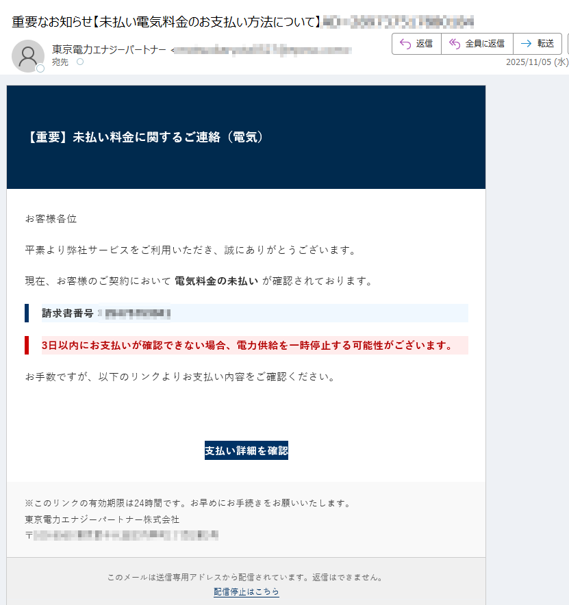 【重要】未払い料金に関するご連絡(電気)お客様各位平素より弊社サービスをご利用いただき、誠にありがとうございます。現在、お客様のご契約において 電気料金の未払い が確認されております。請求書番号:3日以内にお支払いが確認できない場合、電力供給を一時停止する可能性がございます。お手数ですが、以下のリンクよりお支払い内容をご確認ください。支払い詳細を確認 ※このリンクの有効期限は24時間です。お早めにお手続きをお願いいたします。東京電力エナジーパートナー株式会社〒このメールは送信専用アドレスから配信されています。返信はできません。配信停止はこちら