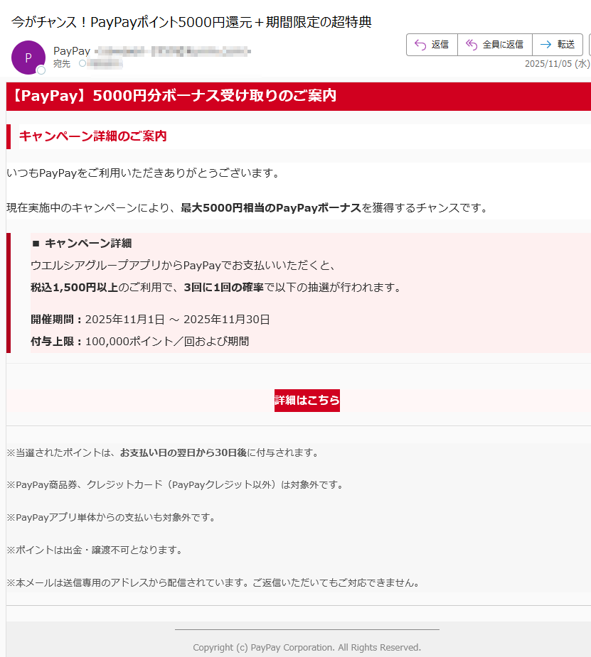 【PayPay】5000円分ボーナス受け取りのご案内キャンペーン詳細のご案内いつもPayPayをご利用いただきありがとうございます。現在実施中のキャンペーンにより、最大5000円相当のPayPayボーナスを獲得するチャンスです。■ キャンペーン詳細ウエルシアグループアプリからPayPayでお支払いいただくと、税込1,500円以上のご利用で、3回に1回の確率で以下の抽選が行われます。開催期間:2025年11月1日 ~ 2025年11月30日付与上限:100,000ポイント/回および期間詳細はこちら ※当選されたポイントは、お支払い日の翌日から30日後に付与されます。※PayPay商品券、クレジットカード(PayPayクレジット以外)は対象外です。※PayPayアプリ単体からの支払いも対象外です。※ポイントは出金・譲渡不可となります。※本メールは送信専用のアドレスから配信されています。ご返信いただいてもご対応できません。Copyright (c) PayPay Corporation. All Rights Reserved.東京都