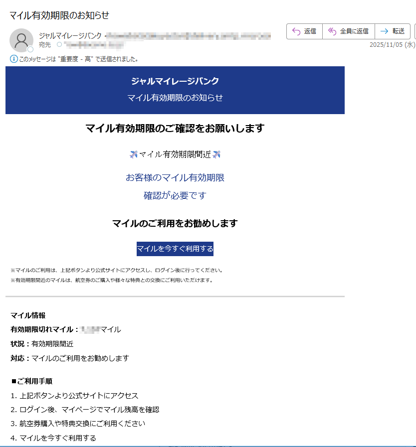 ジャルマイレージバンクマイル有効期限のお知らせマイル有効期限のご確認をお願いしますマイル有効期限間近お客様のマイル有効期限確認が必要ですマイルのご利用をお勧めしますマイルを今すぐ利用する※マイルのご利用は、上記ボタンより公式サイトにアクセスし、ログイン後に行ってください。※有効期限間近のマイルは、航空券のご購入や様々な特典との交換にご利用いただけます。マイル情報有効期限切れマイル:マイル状況:有効期限間近対応:マイルのご利用をお勧めします■ご利用手順1. 上記ボタンより公式サイトにアクセス2. ログイン後、マイページでマイル残高を確認3. 航空券購入や特典交換にご利用ください4. マイルを今すぐ利用するこのメールについて配信停止はこちらから行えます。お問い合わせはお問い合わせフォームからご連絡ください。【発行元】ジャルマイレージバンク運営事務局 JAL Mileage Bank