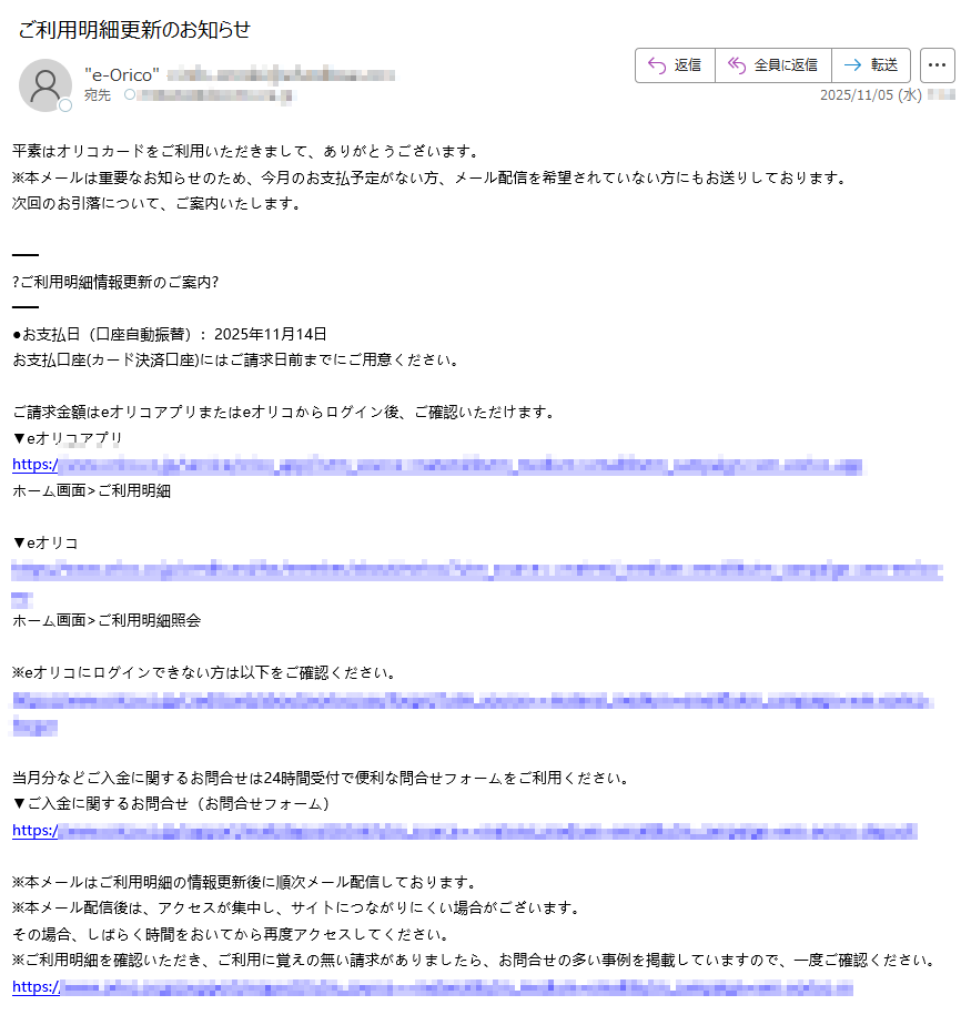 平素はオリコカードをご利用いただきまして、ありがとうございます。 ※本メールは重要なお知らせのため、今月のお支払予定がない方、メール配信を希望されていない方にもお送りしております。 次回のお引落について、ご案内いたします。 ?ご利用明細情報更新のご案内? ●お支払日(口座自動振替):2025年11月14日お支払口座(カード決済口座)にはご請求日前までにご用意ください。 ご請求金額はeオリコアプリまたはeオリコからログイン後、ご確認いただけます。 ▼eオリコアプリ https://ホーム画面>ご利用明細 ▼eオリコ https://ホーム画面>ご利用明細照会 ※eオリコにログインできない方は以下をご確認ください。 https:当月分などご入金に関するお問合せは24時間受付で便利な問合せフォームをご利用ください。 ▼ご入金に関するお問合せ(お問合せフォーム) https:/※本メールはご利用明細の情報更新後に順次メール配信しております。 ※本メール配信後は、アクセスが集中し、サイトにつながりにくい場合がございます。 その場合、しばらく時間をおいてから再度アクセスしてください。 ※ご利用明細を確認いただき、ご利用に覚えの無い請求がありましたら、お問合せの多い事例を掲載していますので、一度ご確認ください。 https:/?ネットキャッシングのご案内? 振込手数料無料!eオリコよりネットキャッシングをご活用ください。 平日?土日祝日かかわらず20時45分までの受付で、カードのお支払口座に最短1分以内でお振込みいたします。 ▼ネットキャッシングの方法はこちら https://※振込時間は金融機関の都合により多少遅れる場合がございます。 ※お申込みの時間帯によっては、サービスをご利用いただけない場合がございます。 ※年末年始は各金融機関が実施するシステムメンテナンスの影響で、お振込みできない場合がございます。 必ず各金融機関のホームページをご確認の上、ご利用ください。 ※キャッシングのご利用には暗証番号が必要です。 ▼暗証番号をお忘れの方はこちら https://?弊社をかたる不審な電話やフィッシングサイトにご注意ください? 弊社をかたり、カードが不正利用されている旨の電話をかけ、お客さまの個人情報(生年月日、電話番号、住所、口座情報、クレジットカード情報等)を聞き出す事案が発生しております。 弊社からお客さまにご連絡を差し上げた際に、お客さまの個人情報をお聞きすることはありませんので、不審な電話を受けた場合は速やかにご連絡ください。 また、オリコのwebサイトに似た偽サイトへの誘導も確認されています。不審なメールなどを受け取った際は、文中のURLやリンクボタンをクリックしないよう、お願いいたします。 フィッシング詐欺の詳細はオリコ公式サイトでご確認ください。 ?ご利用代金明細書発行手数料の改定について? 先般ご案内していました通りご利用代金明細書の発行手数料を改定いたしました。 2025年10月請求分からご利用代金明細書1通あたり220円(税込)をご負担いただきます。 何卒、ご理解賜りますようお願い申しあげます。 ※既にWeb明細に切替済または各種条件により有料化対象外のお客さまは、従来どおり無料です。 ※毎月5日までにWeb明細のお申込みをいただいた場合、当月のご利用代金明細書より郵送停止いたします。 ▼改定後の内容につきましては、下記よりご確認ください。 https:/▼Web明細のお申込方法はこちら https:/ ?「本人認証サービス(3Dセキュア)ワンタイムパスワード」ご登録のお願い? ネットショッピングでのカードの不正利用被害が増えています。 ご利用の際に、本人認証として「ワンタイムパスワード」をご入力いただくことで、第三者の「なりすまし」による不正利用を防止します。 まだご登録のないお客さまは、今すぐご登録ください。ご登録のない場合、本人認証サービスを導入しているインターネット加盟店でのカード利用ができなくなる場合がございますのでご注意ください。 ▼本人認証サービスのご登録や登録内容の確認はeオリコから https:※パスワード通知先は、携帯電話番号(SMS)またはメールアドレスとなります。 ※ワンタイムパスワードを確実にお送りするため、ご登録の際はお間違いのないようにご注意ください。 ?支払方法変更サービス「あとリボ」のご案内? 2025年8月お支払分の「一部リボ(ご利用明細単位)」お申込みは1月17日(金)まで! 1回払い?2回払い(ボーナス払いを含む)のご利用分を「あとからリボ払い」に変更できます。 ▼あとリボ「一部リボ(ご利用明細単位)」について https:/▼お申込みはこちら 「eオリコ」にログイン?「リボ?キャッシング」メニュー?「あとリボ申込」 https:/※リボ払いには所定の手数料がかかります。 ※一部ご利用いただけないカードがございます。あらかじめご了承ください。 ?お客さま情報最新化のお願い? お届出事項(住所/氏名/勤務先等)について変更があるお客さまは、お早めにお手続きをお願いいたします。 https:/▼お問合せ先は以下よりご確認ください。 【スマホやPCで簡単?便利なお問合せ】当月?残高精算のお問合せ、チャットサポートなど https:/【お客さまサポートサイト】よくあるご質問、オリコテレホンサービス(自動音声)など各種お問合せ https://本メールは重要なお知らせのため、配信停止はできません。 カードのお申込み時期によっては、カードがお手元に届く前に本メールをお送りする場合がございます。 本メールは配信専用のアドレスからお送りしております。 本メールに返信いただいても、お問合せにお答えすることができません。 株式会社オリエントコーポレーション 〒 https:// Copyright(c) Orient Corporation. All Rights Reserved.