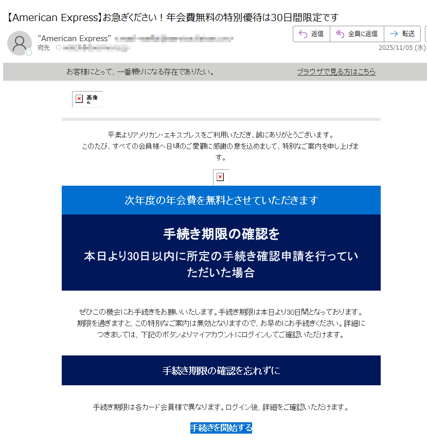 お客様にとって、一番頼りになる存在でありたい。ブラウザで見る方はこちら 平素よりアメリカン・エキスプレスをご利用いただき、誠にありがとうございます。このたび、すべての会員様へ日頃のご愛顧に感謝の意を込めまして、特別なご案内を申し上げます。 次年度の年会費を無料とさせていただきます 手続き期限の確認を 本日より30日以内に所定の手続き確認申請を行っていただいた場合 ぜひこの機会にお手続きをお願いいたします。手続き期限は本日より30日間となっております。期限を過ぎますと、この特別なご案内は無効となりますので、お早めにお手続きください。詳細につきましては、下記のボタンよりマイアカウントにログインしてご確認いただけます。 手続き期限の確認を忘れずに 手続き期限は各カード会員様で異なります。ログイン後、詳細をご確認いただけます。 手続きを開始する 注意事項 ・配信アドレスの変更は、マイアカウントにログイン後、ご登録情報の変更よりお手続きください。・本Eメールは送信専用Eメールアドレスから配信されています。ご返信いただいてもお応えいたしかねますのでご了承ください。・顧客プライバシーにつきましては、こちらをクリックしてご覧いただけます。 【発行】アメリカン・エキスプレス・インターナショナル, Inc.東京都 Copyright © American Express International, Inc. All Rights Reserved.
