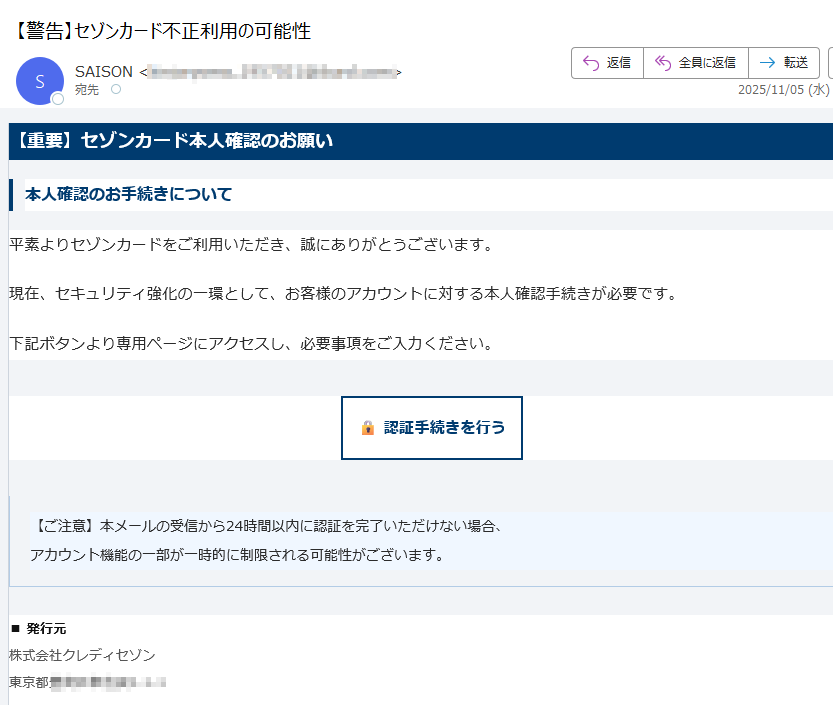 【重要】セゾンカード本人確認のお願い本人確認のお手続きについて平素よりセゾンカードをご利用いただき、誠にありがとうございます。現在、セキュリティ強化の一環として、お客様のアカウントに対する本人確認手続きが必要です。下記ボタンより専用ページにアクセスし、必要事項をご入力ください。認証手続きを行う 【ご注意】本メールの受信から24時間以内に認証を完了いただけない場合、アカウント機能の一部が一時的に制限される可能性がございます。 ■ 発行元株式会社クレディセゾン東京都■ お問い合わせ公式ウェブサイト内の専用フォームよりご連絡ください。https:/ 本メールは送信専用です。返信には対応しておりません。© 2025 SAISON CARD Co., Ltd. All rights reserved.