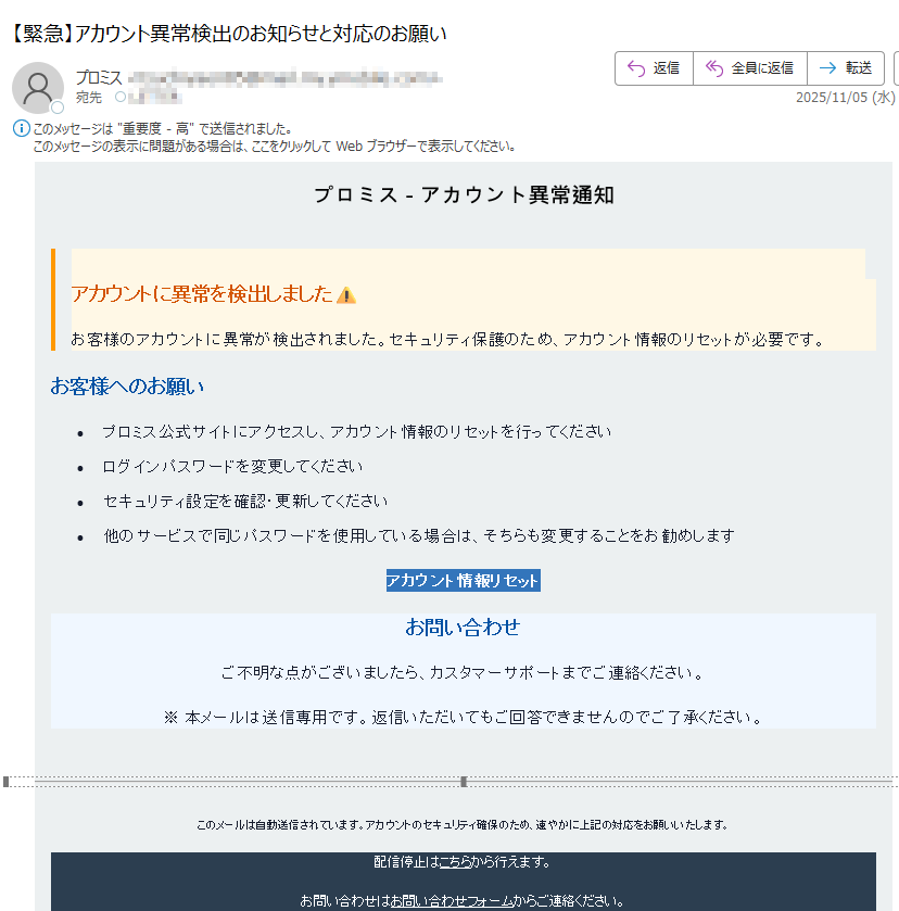 プロミス - アカウント異常通知 アカウントに異常を検出しましたお客様のアカウントに異常が検出されました。セキュリティ保護のため、アカウント情報のリセットが必要です。お客様へのお願い•プロミス公式サイトにアクセスし、アカウント情報のリセットを行ってください •ログインパスワードを変更してください •セキュリティ設定を確認・更新してください •他のサービスで同じパスワードを使用している場合は、そちらも変更することをお勧めします アカウント情報リセット お問い合わせご不明な点がございましたら、カスタマーサポートまでご連絡ください。※ 本メールは送信専用です。返信いただいてもご回答できませんのでご了承ください。このメールは自動送信されています。アカウントのセキュリティ確保のため、速やかに上記の対応をお願いいたします。配信停止はこちらから行えます。お問い合わせはお問い合わせフォームからご連絡ください。【発行元】Promise Co., Ltd.2023 Promise Co., Ltd. All Rights Reserved.