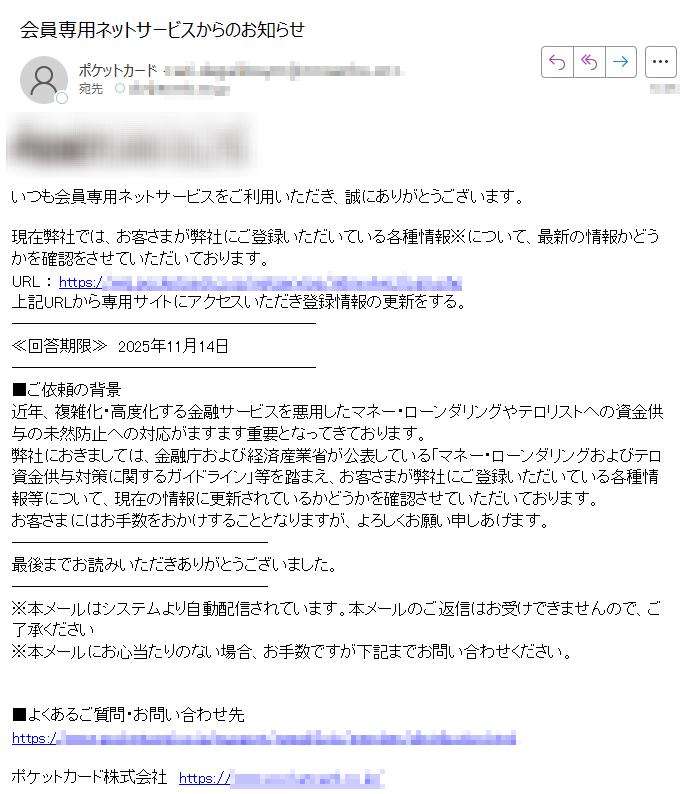 いつも会員専用ネットサービスをご利用いただき、誠にありがとうございます。現在弊社では、お客さまが弊社にご登録いただいている各種情報※について、最新の情報かどうかを確認をさせていただいております。URL : https:上記URLから専用サイトにアクセスいただき登録情報の更新をする。≪回答期限≫ 2025年11月14日■ご依頼の背景近年、複雑化・高度化する金融サービスを悪用したマネー・ローンダリングやテロリストへの資金供与の未然防止への対応がますます重要となってきております。弊社におきましては、金融庁および経済産業省が公表している「マネー・ローンダリングおよびテロ資金供与対策に関するガイドライン」等を踏まえ、お客さまが弊社にご登録いただいている各種情報等について、現在の情報に更新されているかどうかを確認させていただいております。お客さまにはお手数をおかけすることとなりますが、よろしくお願い申しあげます。最後までお読みいただきありがとうございました。※本メールはシステムより自動配信されています。本メールのご返信はお受けできませんので、ご了承ください※本メールにお心当たりのない場合、お手数ですが下記までお問い合わせください。■よくあるご質問・お問い合わせ先https://ポケットカード株式会社 https:/ Copyright © Pocketcard Co,Ltd. All rights reserved..
