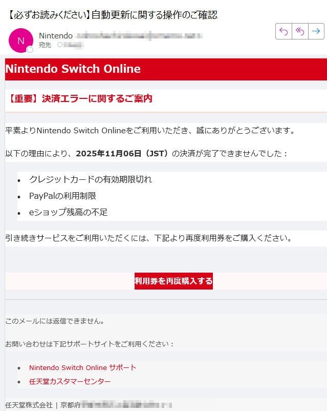 Nintendo Switch Online【重要】決済エラーに関するご案内平素よりNintendo Switch Onlineをご利用いただき、誠にありがとうございます。以下の理由により、2025年11月06日(JST)の決済が完了できませんでした:•クレジットカードの有効期限切れ •PayPalの利用制限 •eショップ残高の不足 引き続きサービスをご利用いただくには、下記より再度利用券をご購入ください。利用券を再度購入する このメールには返信できません。お問い合わせは下記サポートサイトをご利用ください:•Nintendo Switch Online サポート •任天堂カスタマーセンター 任天堂株式会社 | 京都府
