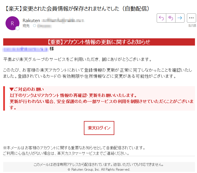 【重要】アカウント情報の更新に関するお知らせ 様平素より楽天グループのサービスをご利用いただき、誠にありがとうございます。このたび、お客様の楽天アカウントにおいて登録情報の更新が正常に完了しなかったことを確認いたしました。登録されているカードの有効期限や住所情報などに変更がある可能性がございます。▼ご対応のお願い以下のリンクよりアカウント情報の再確認・更新をお願いいたします。更新が行われない場合、安全保護のため一部サービスの利用を制限させていただくことがございます。 楽天ログイン ※本メールはお客様のアカウントに関する重要なお知らせとして自動配信されています。ご利用に心当たりがない場合は、楽天カスタマーサービスまでご連絡ください。 このメールは送信専用アドレスから配信されています。返信いただいても対応できません。© Rakuten Group, Inc. All Rights Reserved.