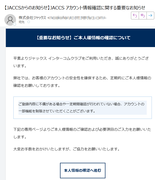 【重要なお知らせ】ご本人様情報の確認について平素よりジャックス インターコムクラブをご利用いただき、誠にありがとうございます。弊社では、お客様のアカウントの安全性を確保するため、定期的にご本人様情報の確認をお願いしております。ご登録内容に不備がある場合や一定期間確認が行われていない場合、アカウントの一部機能を制限させていただくことがございます。 下記の専用ページよりご本人様情報のご確認および必要項目のご入力をお願いいたします。大変お手数をおかけいたしますが、ご協力をお願いいたします。本人情報の確認へ進む 本メールは送信専用のため、返信いただいても対応いたしかねます。内容にお心当たりがない場合は、破棄していただいて問題ございません。今後ともジャックス インターコムクラブをよろしくお願いいたします。© 2025 JACCS Co., Ltd. All Rights Reserved.JACCS インターコムクラブ | セキュリティポリシー | お問い合わせ