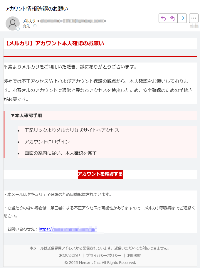 【メルカリ】アカウント本人確認のお願い平素よりメルカリをご利用いただき、誠にありがとうございます。弊社では不正アクセス防止およびアカウント保護の観点から、本人確認をお願いしております。お客さまのアカウントで通常と異なるアクセスを検出したため、安全確保のための手続きが必要です。▼本人確認手順 •下記リンクよりメルカリ公式サイトへアクセス •アカウントにログイン •画面の案内に従い、本人確認を完了 アカウントを確認する ・本メールはセキュリティ保護のため自動配信されています。・心当たりのない場合は、第三者による不正アクセスの可能性がありますので、メルカリ事務局までご連絡ください。・お問い合わせ先:https://本メールは送信専用アドレスから配信されています。返信いただいても対応できません。お問い合わせ | プライバシーポリシー | 利用規約© 2025 Mercari, Inc. All Rights Reserved.