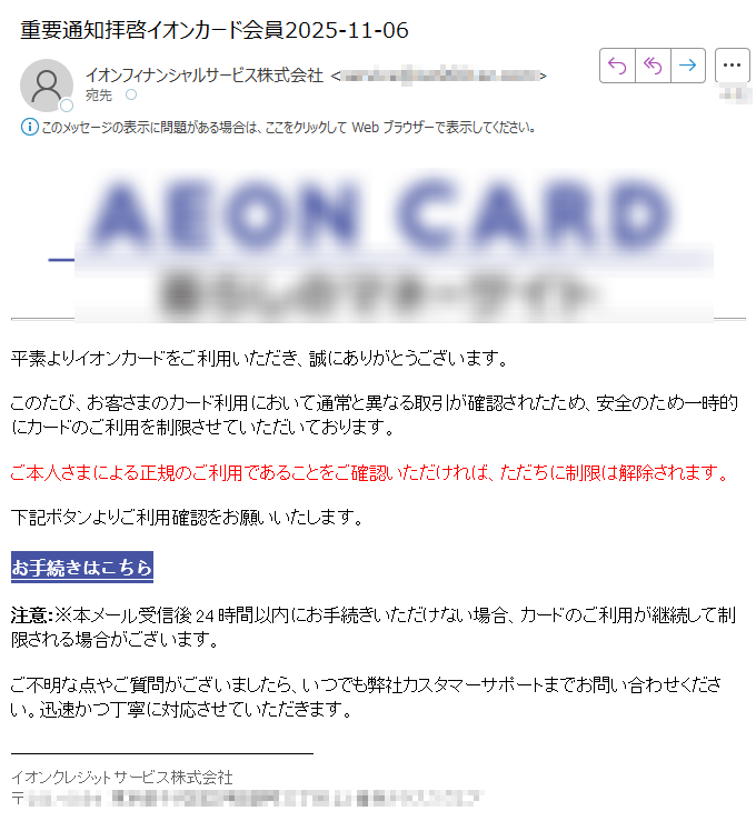 平素よりイオンカードをご利用いただき、誠にありがとうございます。このたび、お客さまのカード利用において通常と異なる取引が確認されたため、安全のため一時的にカードのご利用を制限させていただいております。ご本人さまによる正規のご利用であることをご確認いただければ、ただちに制限は解除されます。下記ボタンよりご利用確認をお願いいたします。お手続きはこちら注意:※本メール受信後24時間以内にお手続きいただけない場合、カードのご利用が継続して制限される場合がございます。ご不明な点やご質問がございましたら、いつでも弊社カスタマーサポートまでお問い合わせください。迅速かつ丁寧に対応させていただきます。イオンクレジットサービス株式会社〒