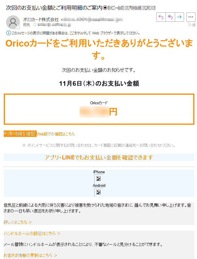 Oricoカードをご利用いただきありがとうございます。次回のお支払い金額のお知らせです。11月6日(木)のお支払い金額Oricoカード円利用明細を確認 Web版での確認はこちら ※ ポイントサービスに関するお問い合わせは、カード裏面に記載の連絡先へお問い合わせください。 アプリ・LINEでもお支払い金額を確認できますiPhone Android 低気圧と前線による大雨に伴う災害により被害を受けられた地域の皆さまに、謹んでお見舞い申し上げます。皆さまの一日も早い復旧をお祈り申し上げます。詳しくはこちら > ハンドルネームの設定はこちら >メール冒頭にハンドルネームが表示されることにより、不審なメールと見分けることができます。お客さま情報の更新はこちら >より安心してカードをご利用いただくために、定期的なお客さま情報の更新をお願いいたします。お問い合わせ先(お客さまサポート)はこちら >※ 本メールは重要なお知らせのため、メール配信を「受け取らない」に設定されている方にも送信しております。発行者オリコカード株式会社東京都※このメールは送信専用のため、返信されても確認できません。©Orico, Inc. 2025