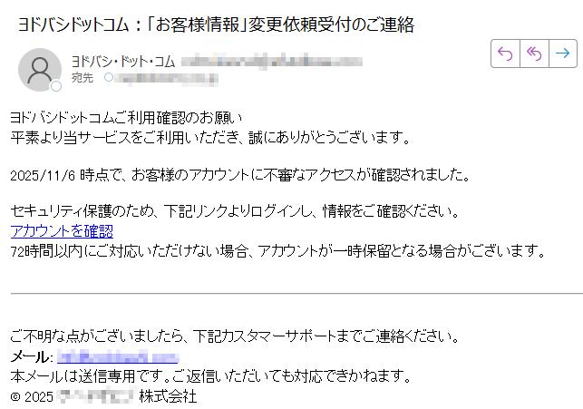 ヨドバシドットコムご利用確認のお願い 平素より当サービスをご利用いただき、誠にありがとうございます。2025/11/6 時点で、お客様のアカウントに不審なアクセスが確認されました。セキュリティ保護のため、下記リンクよりログインし、情報をご確認ください。アカウントを確認 72時間以内にご対応いただけない場合、アカウントが一時保留となる場合がございます。ご不明な点がございましたら、下記カスタマーサポートまでご連絡ください。メール: 本メールは送信専用です。ご返信いただいても対応できかねます。© 202株式会社