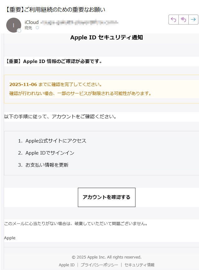 Apple ID セキュリティ通知【重要】Apple ID 情報のご確認が必要です。2025-11-06 までに確認を完了してください。確認が行われない場合、一部のサービスが制限される可能性があります。 以下の手順に従って、アカウントをご確認ください。1.Apple公式サイトにアクセス 2.Apple IDでサインイン 3.お支払い情報を更新 アカウントを確認する このメールに心当たりがない場合は、破棄していただいて問題ございません。Apple© 2025 Apple Inc. All rights reserved.Apple IDプライバシーポリシーセキュリティ情報