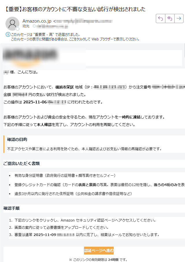 様、こんにちは。お客様のアカウントにおいて、横浜市栄区 地域(IP:)から注文番号金額円の支払い試行が検出されました。この操作は 2025-11-06に行われたものです。お客様のアカウントおよび資金の安全を守るため、現在アカウントを一時的に凍結しております。下記の手順に従って本人確認を完了し、アカウントの利用を再開してください。 確認の目的不正アクセスや第三者による利用を防ぐため、本人確認およびお支払い情報の再確認が必要です。 ご提出いただく書類•有効な身分証明書(政府発行の証明書+顔写真付きセルフィー)•登録クレジットカードの確認(カードの表面と裏面の写真。表面は最初の12桁を隠し、後ろの4桁のみを表示)•過去3か月以内に発行された住所証明(公共料金の請求書や居住証明など)確認手順1.下記のリンクをクリックし、Amazon セキュリティ認証ページへアクセスしてください。2.画面の案内に従って必要書類をアップロードしてください。3.審査は通常 2025-11-09以内に完了し、結果はメールでお知らせいたします。認証ページへ進む ※ このリンクの有効期限は 24時間 です。不審なメールを受信した場合は、リンクをクリックせず削除してください。ご提供いただいた情報は Amazon のプライバシーポリシーに基づき、厳重に管理されます。 期限内に確認が完了しない場合、アカウントの凍結は継続されます。虚偽の情報提供や他人の情報を使用した場合、法的措置を取る場合があります。 本メールはシステムにより自動送信されています。返信は不要です。ご不明な点がございましたら、Amazon カスタマーサポートセンター までお問い合わせください。© 2025 Amazon.co.jp 無断転載を禁ず。