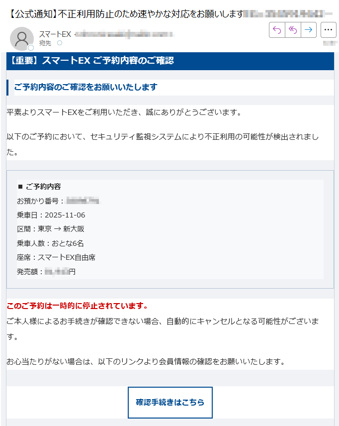 【重要】スマートEX ご予約内容のご確認ご予約内容のご確認をお願いいたします平素よりスマートEXをご利用いただき、誠にありがとうございます。以下のご予約において、セキュリティ監視システムにより不正利用の可能性が検出されました。■ ご予約内容お預かり番号:乗車日:2025-11-06区間:東京 → 新大阪乗車人数:おとな6名座席:スマートEX自由席発売額:円 このご予約は一時的に停止されています。ご本人様によるお手続きが確認できない場合、自動的にキャンセルとなる可能性がございます。お心当たりがない場合は、以下のリンクより会員情報の確認をお願いいたします。確認手続きはこちら お忙しいところ恐れ入りますが、迅速なご対応をよろしくお願いいたします。※本メールは送信専用です。返信には対応しておりません。※24時間以内にご確認いただけない場合、ご予約はキャンセルされる可能性があります。© 2025 SmartEX Inc. All rights reserved.