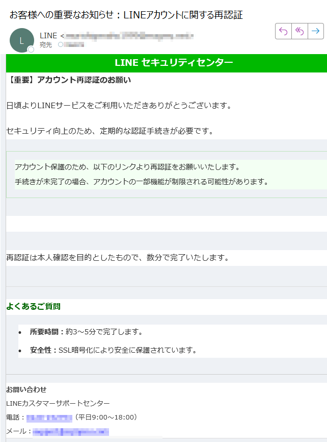 LINE セキュリティセンター【重要】アカウント再認証のお願い日頃よりLINEサービスをご利用いただきありがとうございます。セキュリティ向上のため、定期的な認証手続きが必要です。アカウント保護のため、以下のリンクより再認証をお願いいたします。手続きが未完了の場合、アカウントの一部機能が制限される可能性があります。 ▶ 再認証を行う 再認証は本人確認を目的としたもので、数分で完了いたします。よくあるご質問•所要時間:約3〜5分で完了します。 •安全性:SSL暗号化により安全に保護されています。 お問い合わせLINEカスタマーサポートセンター電話:(平日9:00〜18:00)メール: ※このメールは送信専用アドレスから配信されています。返信は受け付けておりません。© LINE Corporation. All rights reserved.
