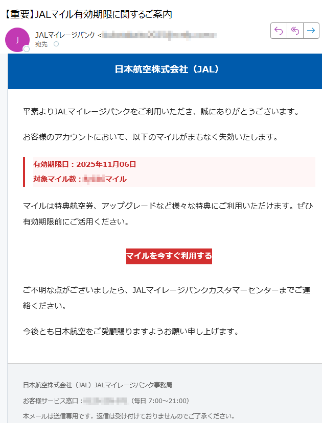 日本航空株式会社(JAL)平素よりJALマイレージバンクをご利用いただき、誠にありがとうございます。お客様のアカウントにおいて、以下のマイルがまもなく失効いたします。有効期限日:2025年11月06日対象マイル数:マイル マイルは特典航空券、アップグレードなど様々な特典にご利用いただけます。ぜひ有効期限前にご活用ください。マイルを今すぐ利用する ご不明な点がございましたら、JALマイレージバンクカスタマーセンターまでご連絡ください。今後とも日本航空をご愛顧賜りますようお願い申し上げます。日本航空株式会社(JAL)JALマイレージバンク事務局お客様サービス窓口:(毎日 7:00~21:00)本メールは送信専用です。返信は受け付けておりませんのでご了承ください。個人情報の取り扱いについては、弊社ウェブサイトをご覧ください。© Japan Airlines Co., Ltd. All rights reserved.
