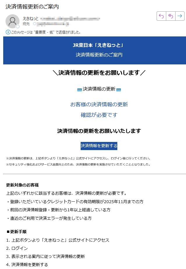 JR東日本「えきねっと」決済情報更新のご案内\決済情報の更新をお願いします/決済情報の更新お客様の決済情報の更新確認が必要です決済情報の更新をお願いいたします決済情報を更新する※決済情報の更新は、上記ボタンより「えきねっと」公式サイトにアクセスし、ログイン後に行ってください。※セキュリティ強化およびサービス品質向上のため、決済情報の更新を実施させていただくこととなりました。更新対象のお客様上記のいずれかに該当するお客様は、決済情報の更新が必要です。・登録いただいているクレジットカードの有効期限が2025年11月までの方・前回の決済情報登録・更新から1年以上経過している方・直近のご利用で決済エラーが発生している方■更新手順1. 上記ボタンより「えきねっと」公式サイトにアクセス2. ログイン3. 表示される案内に従って決済情報の更新4. 決済情報を更新するこのメールについて配信停止はこちらから行えます。お問い合わせはお問い合わせフォームからご連絡ください。【発行元】JR東日本 JR EAST.