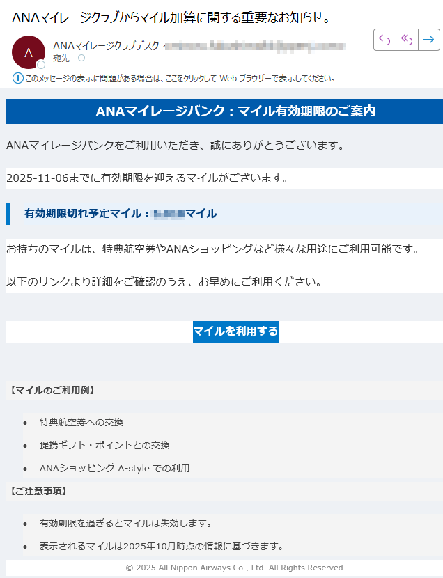 ANAマイレージバンク:マイル有効期限のご案内 ANAマイレージバンクをご利用いただき、誠にありがとうございます。2025-11-06までに有効期限を迎えるマイルがございます。有効期限切れ予定マイル:マイルお持ちのマイルは、特典航空券やANAショッピングなど様々な用途にご利用可能です。以下のリンクより詳細をご確認のうえ、お早めにご利用ください。マイルを利用する 【マイルのご利用例】 •特典航空券への交換 •提携ギフト・ポイントとの交換 •ANAショッピング A-style での利用 【ご注意事項】 •有効期限を過ぎるとマイルは失効します。 •表示されるマイルは2025年10月時点の情報に基づきます。 © 2025 All Nippon Airways Co., Ltd. All Rights Reserved.