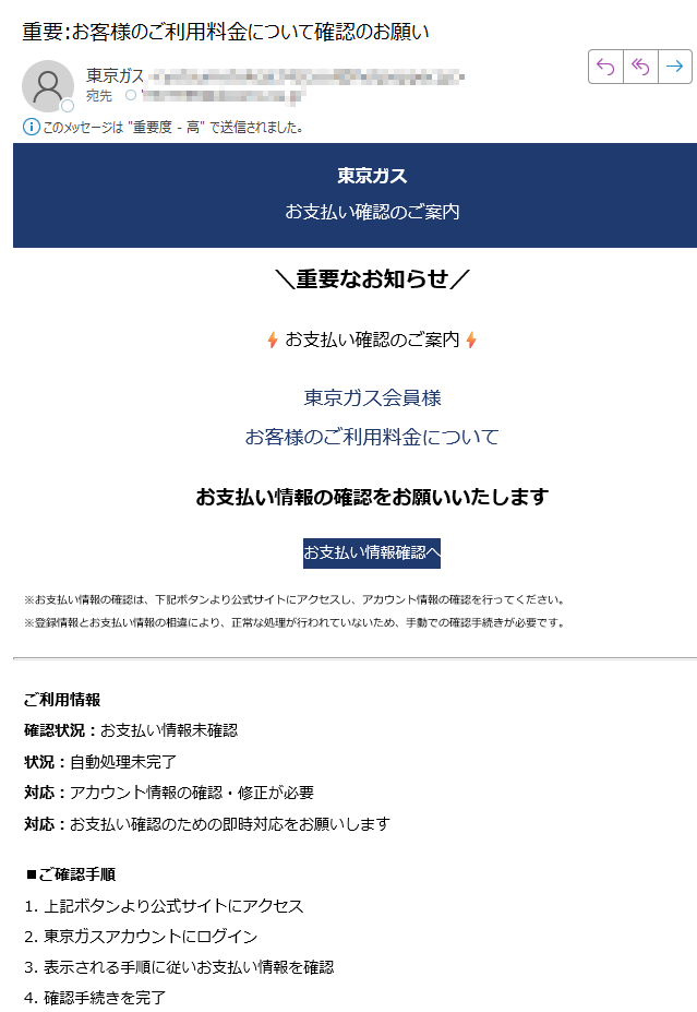 東京ガスお支払い確認のご案内\重要なお知らせお支払い確認のご案内東京ガス会員様お客様のご利用料金についてお支払い情報の確認をお願いいたしますお支払い情報確認へ※お支払い情報の確認は、下記ボタンより公式サイトにアクセスし、アカウント情報の確認を行ってください。※登録情報とお支払い情報の相違により、正常な処理が行われていないため、手動での確認手続きが必要です。ご利用情報確認状況:お支払い情報未確認状況:自動処理未完了対応:アカウント情報の確認・修正が必要対応:お支払い確認のための即時対応をお願いします■ご確認手順1. 上記ボタンより公式サイトにアクセス2. 東京ガスアカウントにログイン3. 表示される手順に従いお支払い情報を確認4. 確認手続きを完了このメールについて配信停止はこちらから行えます。お問い合わせはお問い合わせフォームからご連絡ください。【発行元】東京ガス株式会社 カスタマーサポートセンター