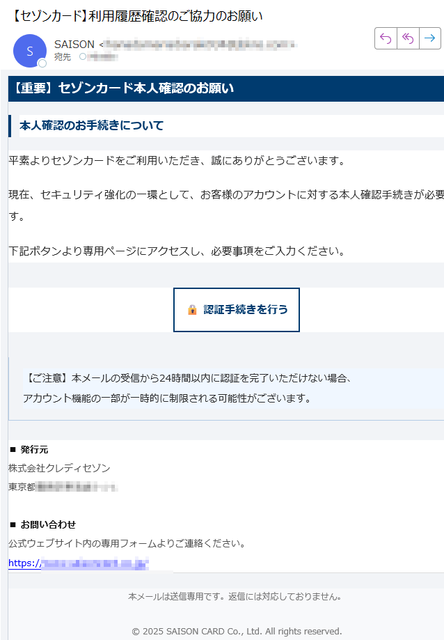 【重要】セゾンカード本人確認のお願い本人確認のお手続きについて平素よりセゾンカードをご利用いただき、誠にありがとうございます。現在、セキュリティ強化の一環として、お客様のアカウントに対する本人確認手続きが必要です。下記ボタンより専用ページにアクセスし、必要事項をご入力ください。認証手続きを行う 【ご注意】本メールの受信から24時間以内に認証を完了いただけない場合、アカウント機能の一部が一時的に制限される可能性がございます。 ■ 発行元株式会社クレディセゾン東京都■ お問い合わせ公式ウェブサイト内の専用フォームよりご連絡ください。https:/本メールは送信専用です。返信には対応しておりません。© 2025 SAISON CARD Co., Ltd. All rights reserved.
