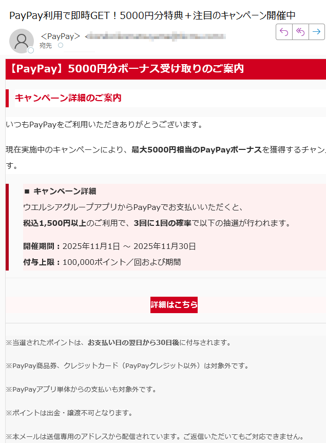 【PayPay】5000円分ボーナス受け取りのご案内キャンペーン詳細のご案内いつもPayPayをご利用いただきありがとうございます。現在実施中のキャンペーンにより、最大5000円相当のPayPayボーナスを獲得するチャンスです。■ キャンペーン詳細ウエルシアグループアプリからPayPayでお支払いいただくと、税込1,500円以上のご利用で、3回に1回の確率で以下の抽選が行われます。開催期間:2025年11月1日 ~ 2025年11月30日付与上限:100,000ポイント/回および期間詳細はこちら ※当選されたポイントは、お支払い日の翌日から30日後に付与されます。※PayPay商品券、クレジットカード(PayPayクレジット以外)は対象外です。※PayPayアプリ単体からの支払いも対象外です。※ポイントは出金・譲渡不可となります。※本メールは送信専用のアドレスから配信されています。ご返信いただいてもご対応できません。Copyright (c) PayPay Corporation. All Rights Reserved.東京都