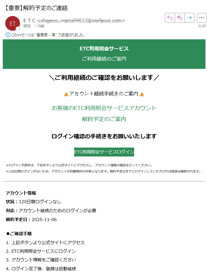 ETC利用照会サービスご利用継続のご案内\ご利用継続のご確認をお願いします/アカウント継続手続きのご案内お客様のETC利用照会サービスアカウント解約予定のご案内ログイン確認の手続きをお願いいたしますETC利用照会サービスログイン※ログイン手続きは、下記ボタンより公式サイトにアクセスし、アカウント情報の確認を行ってください。※120日間ログインがないため、アカウントが自動解約の対象となります。解約予定日までにログインしていただければ登録は継続されます。アカウント情報状況:120日間ログインなし対応:アカウント継続のためのログインが必要解約予定日:2025-11-06■ご確認手順1. 上記ボタンより公式サイトにアクセス2. ETC利用照会サービスにログイン3. アカウント情報をご確認ください4. ログイン完了後、登録は自動継続このメールについて配信停止はこちらから行えます。お問い合わせはお問い合わせフォームからご連絡ください。【発行元】ETC利用照会サービス事務局 ETC利用照会サービス事務局