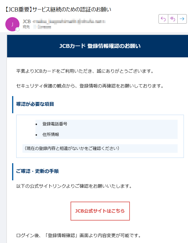 JCBカード 登録情報確認のお願い平素よりJCBカードをご利用いただき、誠にありがとうございます。セキュリティ保護の観点から、登録情報の再確認をお願いしております。確認が必要な項目•登録電話番号 •住所情報 (現在の登録内容と相違がないかをご確認ください)ご確認・更新の手順以下の公式サイトリンクよりご確認をお願いいたします。JCB公式サイトはこちら ログイン後、「登録情報確認」画面より内容変更が可能です。ご注意事項•JCBからお電話やメールで直接情報変更を依頼することはございません。 •必ず上記公式リンクよりアクセスをお願いします。 •個人情報の入力は信頼できる公式サイト上でのみ行ってください。 カスタマーサポートご不明な点がございましたら、JCBカスタマーサポートまでご連絡ください。このメールは送信専用です。返信は受け付けておりません。JCBカスタマーセンターまでお問い合わせください。© 2025 JCB Co., Ltd. All rights reserved.