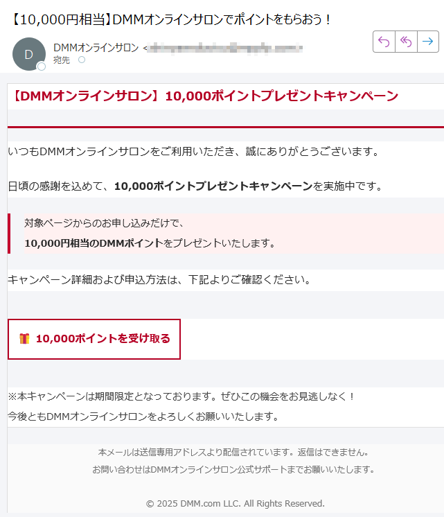 【DMMオンラインサロン】10,000ポイントプレゼントキャンペーン いつもDMMオンラインサロンをご利用いただき、誠にありがとうございます。日頃の感謝を込めて、10,000ポイントプレゼントキャンペーンを実施中です。対象ページからのお申し込みだけで、10,000円相当のDMMポイントをプレゼントいたします。 キャンペーン詳細および申込方法は、下記よりご確認ください。10,000ポイントを受け取る ※本キャンペーンは期間限定となっております。ぜひこの機会をお見逃しなく!今後ともDMMオンラインサロンをよろしくお願いいたします。 本メールは送信専用アドレスより配信されています。返信はできません。お問い合わせはDMMオンラインサロン公式サポートまでお願いいたします。© 2025 DMM.com LLC. All Rights Reserved.