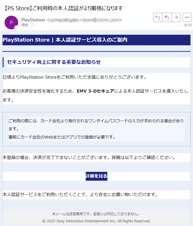 PlayStation Store | 本人認証サービス導入のご案内セキュリティ向上に関する重要なお知らせ日頃よりPlayStation Storeをご利用いただき誠にありがとうございます。お客様の決済安全性を強化するため、EMV 3-Dセキュアによる本人認証サービスを導入いたします。ご利用の際には、カード会社より発行されるワンタイムパスワードの入力が求められる場合があります。事前にカード会社のWebまたはアプリでの登録が必要です。 未登録の場合、決済が完了できないことがございます。詳細は以下よりご確認ください。詳細を見る 本人認証サービスをご利用いただくことで、より安全にお買い物いただけます。本メールは送信専用です。返信には対応しておりません。© 2025 Sony Interactive Entertainment Inc. All Rights Reserved.