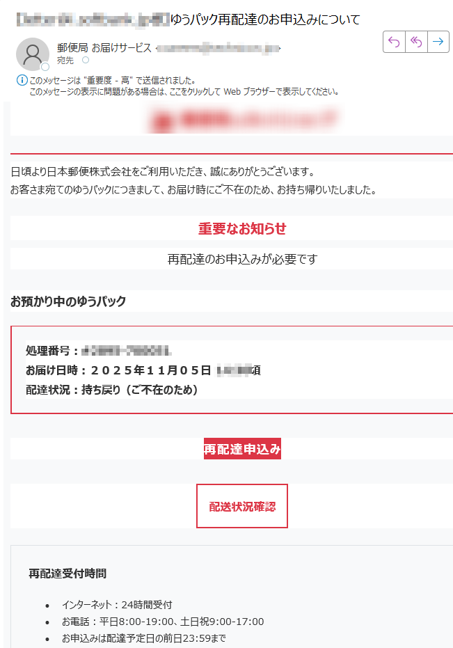 日頃より日本郵便株式会社をご利用いただき、誠にありがとうございます。お客さま宛てのゆうパックにつきまして、お届け時にご不在のため、お持ち帰りいたしました。 重要なお知らせ 再配達のお申込みが必要です お預かり中のゆうパック処理番号:お届け日時:2025年11月05日頃配達状況:持ち戻り(ご不在のため) 再配達申込み 配送状況確認 再配達受付時間•インターネット:24時間受付•お電話:平日8:00-19:00、土日祝9:00-17:00•お申込みは配達予定日の前日23:59まで※再配達は原則として1回とさせていただいております。 重要 再配達は原則として1回とさせていただいております。 郵便物等の詳細種別 ゆうパック差出人 不詳サイズ 不詳重量 不詳ご注意•このお知らせは、ゆうIDをご利用されており、メール通知サービスにご同意いただいたお客さまへ送付しています。•日本郵便を装った不審なメールにご注意ください。•交通事情、災害等により予定通りの配達ができない場合があります。•本メールは送信専用アドレスです。返信いただいても回答いたしかねます。お問い合わせ再配達申込みサービス:(通話料無料)携帯電話から:(通話料有料)発行者日本郵便株式会社〒配信停止アドレス変更プライバシーポリシー 本メールに記載された内容の無断転載・転送を禁止いたします。Copyright (c) 2025 Japan Post Co., Ltd. All Rights Reserved.