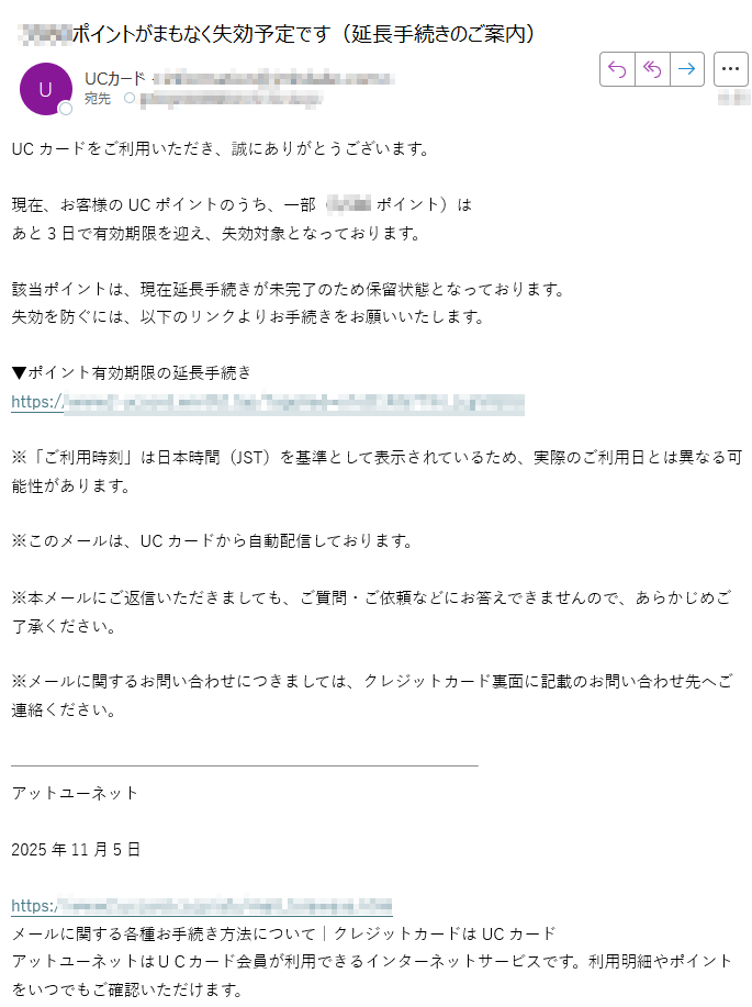 UCカードをご利用いただき、誠にありがとうございます。現在、お客様のUCポイントのうち、一部(ポイント)は あと3日で有効期限を迎え、失効対象となっております。該当ポイントは、現在延長手続きが未完了のため保留状態となっております。 失効を防ぐには、以下のリンクよりお手続きをお願いいたします。▼ポイント有効期限の延長手続きhttps:/※「ご利用時刻」は日本時間(JST)を基準として表示されているため、実際のご利用日とは異なる可能性があります。※このメールは、UCカードから自動配信しております。※本メールにご返信いただきましても、ご質問・ご依頼などにお答えできませんので、あらかじめご了承ください。※メールに関するお問い合わせにつきましては、クレジットカード裏面に記載のお問い合わせ先へご連絡ください。アットユーネット2025年11月5日https:/メールに関する各種お手続き方法について|クレジットカードはUCカードアットユーネットはUCカード会員が利用できるインターネットサービスです。利用明細やポイントをいつでもご確認いただけます。