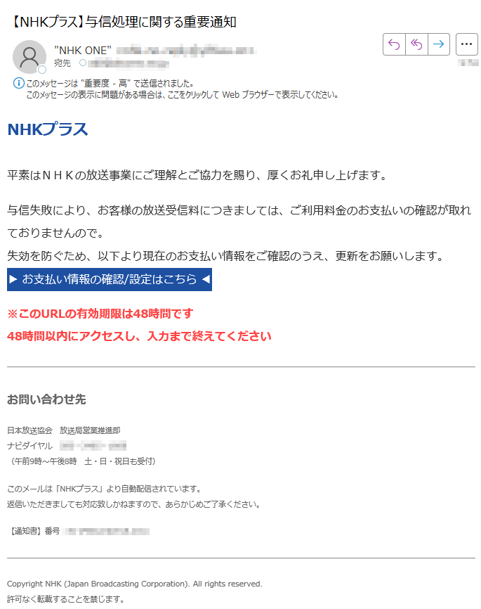 NHKプラス平素はNHKの放送事業にご理解とご協力を賜り、厚くお礼申し上げます。与信失敗により、お客様の放送受信料につきましては、ご利用料金のお支払いの確認が取れておりませんので。失効を防ぐため、以下より現在のお支払い情報をご確認のうえ、更新をお願いします。▶ お支払い情報の確認/設定はこちら ◀ ※このURLの有効期限は48時間です48時間以内にアクセスし、入力まで終えてくださいお問い合わせ先日本放送協会放送局営業推進部ナビダイヤル(午前9時~午後8時 土・日・祝日も受付)このメールは「NHKプラス」より自動配信されています。返信いただきましても対応致しかねますので、あらかじめご了承ください。【通知書】番号Copyright NHK (Japan Broadcasting Corporation). All rights reserved.許可なく転載することを禁じます。