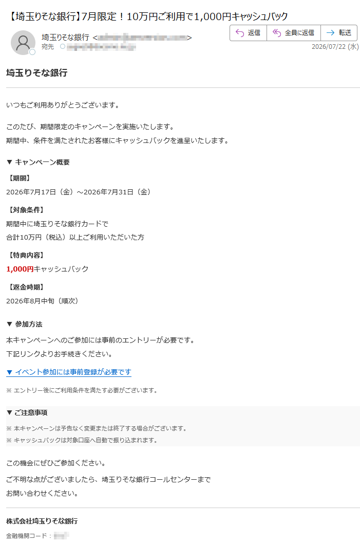 埼玉りそな銀行いつもご利用ありがとうございます。このたび、期間限定のキャンペーンを実施いたします。期間中、条件を満たされたお客様にキャッシュバックを進呈いたします。 ▼ キャンペーン概要【期間】2026年7月17日(金)~2026年7月31日(金) 【対象条件】期間中に埼玉りそな銀行カードで合計10万円(税込)以上ご利用いただいた方 【特典内容】1,000円キャッシュバック 【返金時期】2026年8月中旬(順次) ▼ 参加方法本キャンペーンへのご参加には事前のエントリーが必要です。下記リンクよりお手続きください。 ▼ イベント参加には事前登録が必要です ※ エントリー後にご利用条件を満たす必要がございます。▼ ご注意事項※ 本キャンペーンは予告なく変更または終了する場合がございます。※ キャッシュバックは対象口座へ自動で振り込まれます。 この機会にぜひご参加ください。ご不明な点がございましたら、埼玉りそな銀行コールセンターまでお問い合わせください。 株式会社埼玉りそな銀行金融機関コード :このメールは送信専用です。ご返信いただけません。