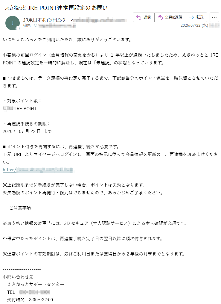 いつもえきねっとをご利用いただき、誠にありがとうございます。お客様の前回ログイン(会員情報の変更を含む)より1年以上が経過いたしましたため、えきねっととJREPOINTの連携設定を一時的に解除し、現在は「未連携」の状態となっております。■つきましては、データ連携の再設定が完了するまで、下記該当分のポイント進呈を一時保留とさせていただきます。・対象ポイント数:JREPOINT・再連携手続きの期限:2026年07月22日まで■ポイント付与を再開するには、再連携手続きが必要です。下記URLよりマイページへログインし、画面の指示に従って会員情報を更新の上、再連携をお済ませください。https://※上記期限までに手続きが完了しない場合、ポイントは失効となります。※失効後のポイント再発行・復元はできませんので、あらかじめご了承ください。==ご注意事項==※お支払い情報の変更時には、3Dセキュア(本人認証サービス)による本人確認が必須です。※保留中だったポイントは、再連携手続き完了日の翌日以降に順次付与されます。※通常ポイントの有効期限は、最終ご利用日または獲得日から2年後の月末までとなります。お問い合わせ先えきねっとサポートセンターTEL受付時間8:00~22:00サイト運営・管理JR東日本このメールはえきねっとより自動送信されています。返信によるご対応はできかねますので、予めご了承ください。
