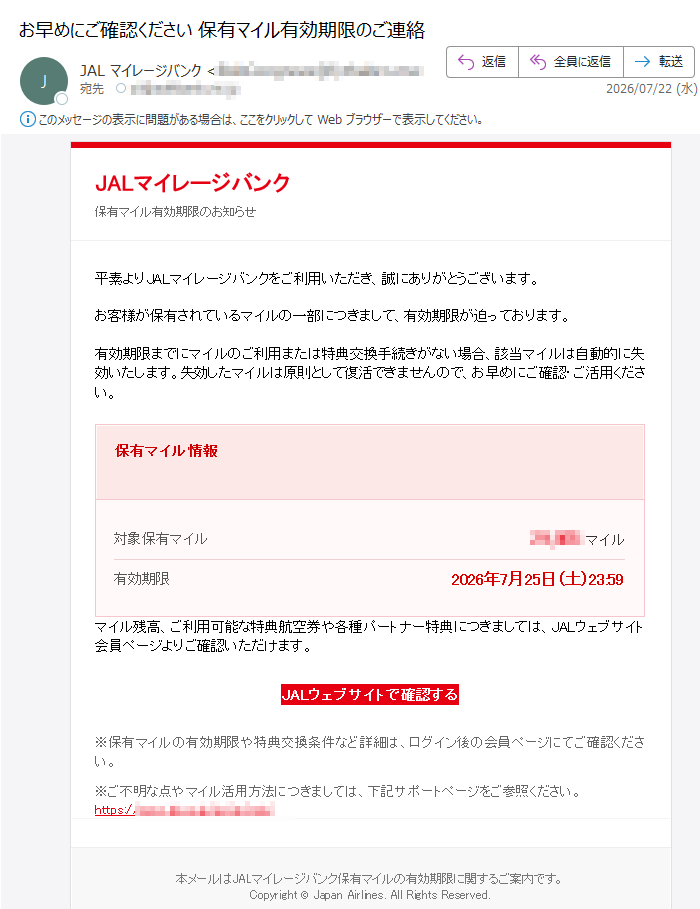 JALマイレージバンク保有マイル有効期限のお知らせ平素よりJALマイレージバンクをご利用いただき、誠にありがとうございます。お客様が保有されているマイルの一部につきまして、有効期限が迫っております。有効期限までにマイルのご利用または特典交換手続きがない場合、該当マイルは自動的に失効いたします。失効したマイルは原則として復活できませんので、お早めにご確認・ご活用ください。保有マイル情報対象保有マイルマイル有効期限2026年7月25日(土)23:59マイル残高、ご利用可能な特典航空券や各種パートナー特典につきましては、JALウェブサイト会員ページよりご確認いただけます。JALウェブサイトで確認する※保有マイルの有効期限や特典交換条件など詳細は、ログイン後の会員ページにてご確認ください。※ご不明な点やマイル活用方法につきましては、下記サポートページをご参照ください。https:///本メールはJALマイレージバンク保有マイルの有効期限に関するご案内です。Copyright©JapanAirlines.AllRightsReserved.