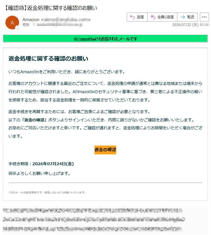 Amazonより送信されたメールです返金処理に関する確認のお願いいつもAmazonをご利用いただき、誠にありがとうございます。お客様のアカウントに関連する最近のご注文について、返金処理の申請が通常とは異なる地域または端末から行われた可能性が確認されました。Amazonのセキュリティ基準に基づき、第三者による不正操作の疑いを排除するため、該当する返金処理を一時的に保留させていただいております。返金手続きを再開するためには、お客様ご自身によるご確認が必要となります。以下の「返金の確認」ボタンよりサインインいただき、内容に誤りがないかご確認をお願いいたします。お早めにご対応いただけますと幸いです。ご確認が遅れますと、返金処理によりお時間をいただく場合がございます。返金の確認手続き期限:2026年07月24日(金)何卒よろしくお願い申し上げます。このEメールは配信専用です。返信しないようお願いいたします。