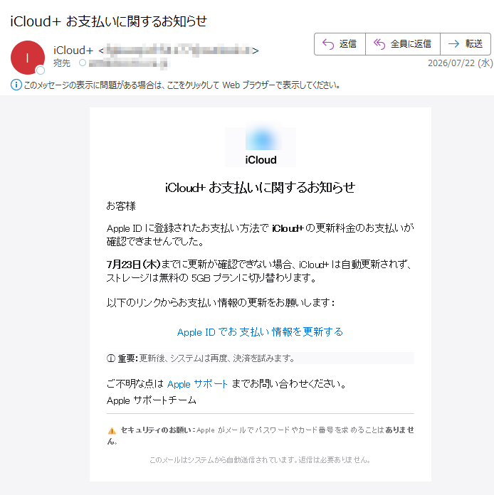 iCloud+お支払いに関するお知らせお客様AppleIDに登録されたお支払い方法でiCloud+の更新料金のお支払いが確認できませんでした。7月23日(木)までに更新が確認できない場合、iCloud+は自動更新されず、ストレージは無料の5GBプランに切り替わります。以下のリンクからお支払い情報の更新をお願いします:AppleIDでお支払い情報を更新するⓘ重要:更新後、システムは再度、決済を試みます。ご不明な点はAppleサポートまでお問い合わせください。Appleサポートチームセキュリティのお願い:Appleがメールでパスワードやカード番号を求めることはありません。このメールはシステムから自動送信されています。返信は必要ありません。