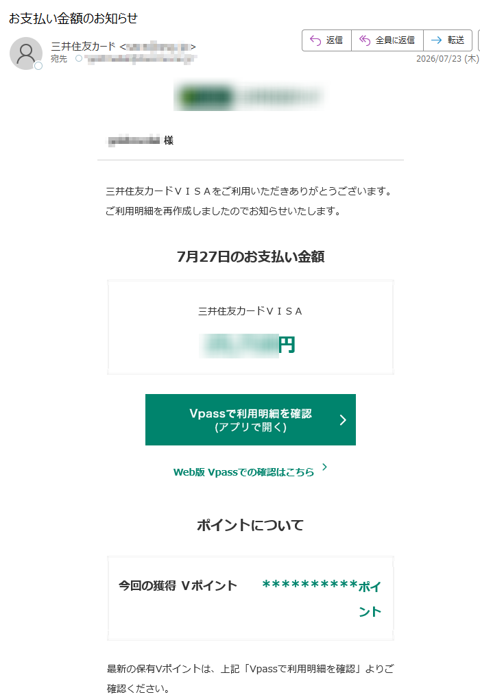 様三井住友カードVISAをご利用いただきありがとうございます。ご利用明細を再作成しましたのでお知らせいたします。7月27日のお支払い金額三井住友カードVISA円Web版Vpassでの確認はこちらポイントについて今回の獲得Vポイント**********ポイント最新の保有Vポイントは、上記「Vpassで利用明細を確認」よりご確認ください。ポイント獲得の対象の方には、カードのご利用金額に対する獲得ポイントを表示しています。※キャンペーン、サービス利用による獲得ポイント(ポイント上乗せ分)は含まれません。※ポイント獲得の条件に満たない場合、獲得ポイントは表示されません。アプリ・LINEでもお支払い金額を確認できますアプリを開くだけ!金額確定通知の機能も!VpassアプリiPhoneAndroid™いつものLINEで簡単アクセスVpassLINEミニアプリ※Apple、Appleのロゴ、AppStore、iPhoneは、AppleInc.の商標です。※iPhoneの商標は、アイホン株式会社のライセンスにもとづき使用されています。※Android、GooglePlayおよびGooglePlayのロゴはGoogleLLCの商標です。ハンドルネームの設定はこちら>メール冒頭にハンドルネームが表示されることにより、不審なメールと見分けることができます。お客さま情報の更新はこちら>より安心してカードをご利用いただくために、定期的なお客さま情報(外国籍のお客さまは在留期間などの情報を含む)の更新をお願いいたします。住所変更がある際は弊社からのご案内が届かない場合もありますので、お早めにお手続きをお願いいたします。お問い合わせ先(お客さまサポート)はこちら>※送信元「」は送信専用です。※本メールは重要なお知らせのため、メール配信を「受け取らない」に設定されている方にも送信しております。発行者三井住友カード株式会社大阪市登録番号近畿財務局長第号本メールに関する一切の記事の無断転載および再配布を禁じます。Copyright(C)SumitomoMitsuiCardCo.,Ltd.