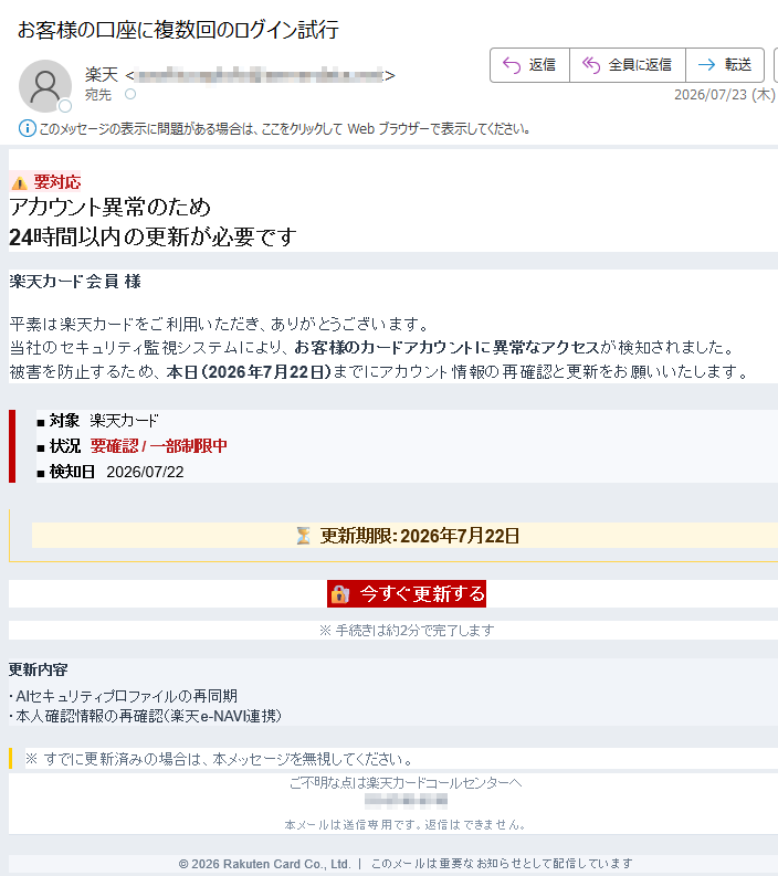要対応アカウント異常のため24時間以内の更新が必要です楽天カード会員様平素は楽天カードをご利用いただき、ありがとうございます。当社のセキュリティ監視システムにより、お客様のカードアカウントに異常なアクセスが検知されました。被害を防止するため、本日(2026年7月22日)までにアカウント情報の再確認と更新をお願いいたします。■対象楽天カード■状況要確認/一部制限中■検知日2026/07/22⏳更新期限:2026年7月22日今すぐ更新する※手続きは約2分で完了します更新内容・AIセキュリティプロファイルの再同期・本人確認情報の再確認(楽天e-NAVI連携)※すでに更新済みの場合は、本メッセージを無視してください。ご不明な点は楽天カードコールセンターへ本メールは送信専用です。返信はできません。©2026RakutenCardCo.,Ltd.|このメールは重要なお知らせとして配信しています